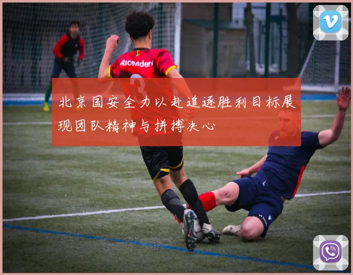 北京国安全力以赴追逐胜利目标展现团队精神与拼搏决心