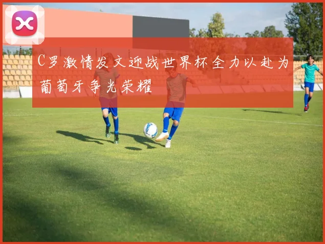 C罗激情发文迎战世界杯全力以赴为葡萄牙争光荣耀