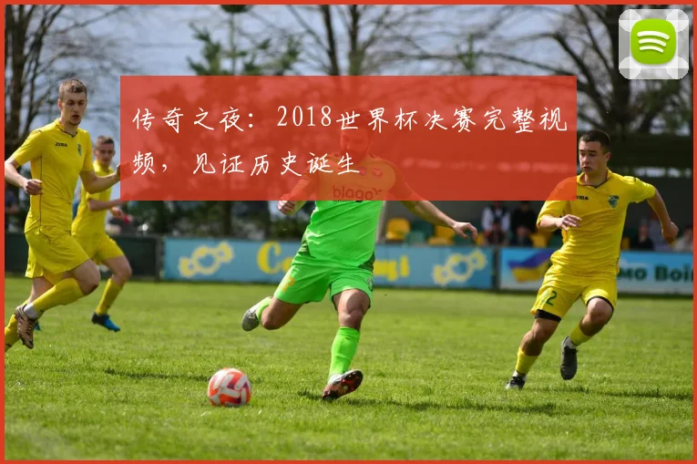 传奇之夜：2018世界杯决赛完整视频，见证历史诞生