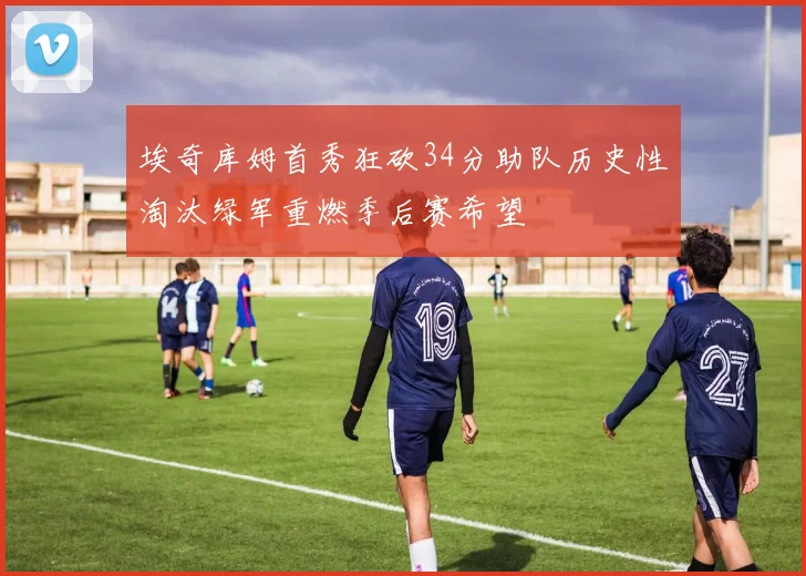 埃奇库姆首秀狂砍34分助队历史性淘汰绿军重燃季后赛希望